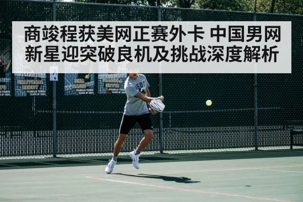 商竣程获美网正赛外卡 中国男网新星迎突破良机及挑战深度解析